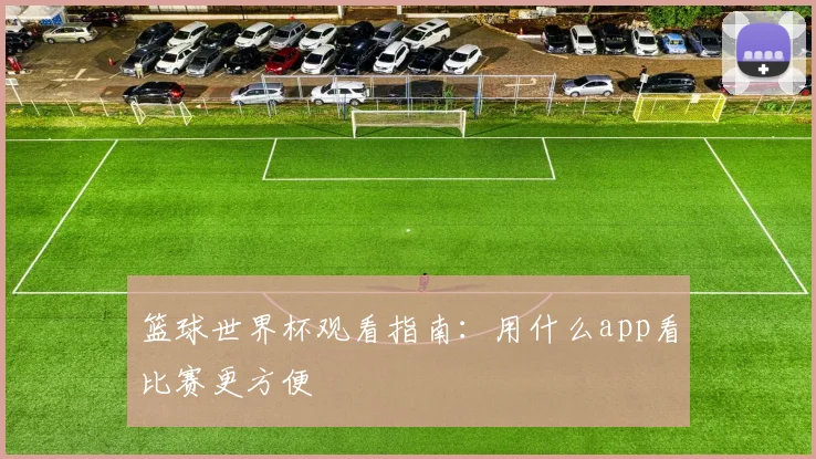 篮球世界杯观看指南:用什么app看比赛更方便