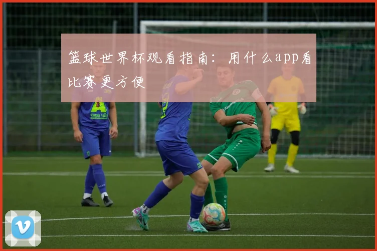 篮球世界杯观看指南:用什么app看比赛更方便