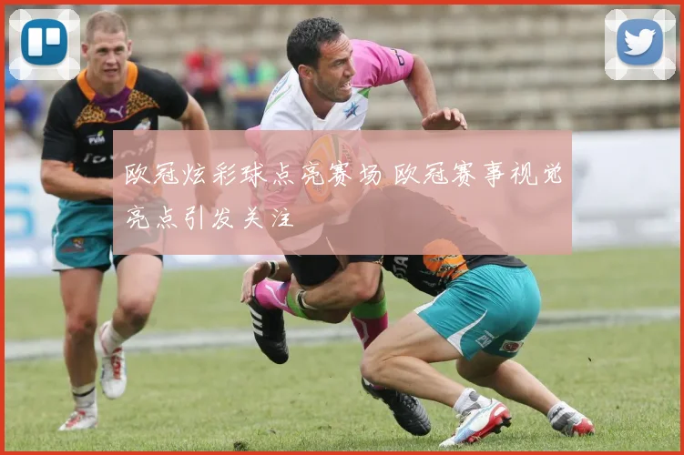 欧冠炫彩球点亮赛场 欧冠赛事视觉亮点引发关注
