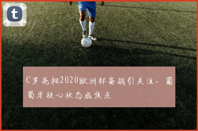 C罗亮相2020欧洲杯备战引关注,葡萄牙核心状态成焦点